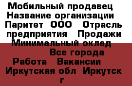 Мобильный продавец › Название организации ­ Паритет, ООО › Отрасль предприятия ­ Продажи › Минимальный оклад ­ 18 000 - Все города Работа » Вакансии   . Иркутская обл.,Иркутск г.